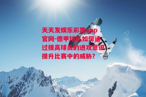 天天发娱乐彩票app官网-德甲球队如何通过提高球员的进攻意识提升比赛中的威胁？