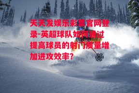 天天发娱乐彩票官网登录-英超球队如何通过提高球员的射门质量增加进攻效率？