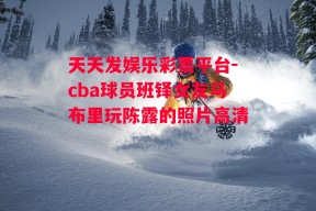 天天发娱乐彩票平台-cba球员班铎女友马布里玩陈露的照片高清